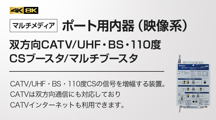 マルチメディア ポート用内器（映像系）双方向CATV/UHF・BS・110度CSブースタ/マルチブースタ CATV/UHF・BS・110度CSの信号を増幅する装置。CATVは双方向通信にも対応しておりCATVインターネットも利用できます。