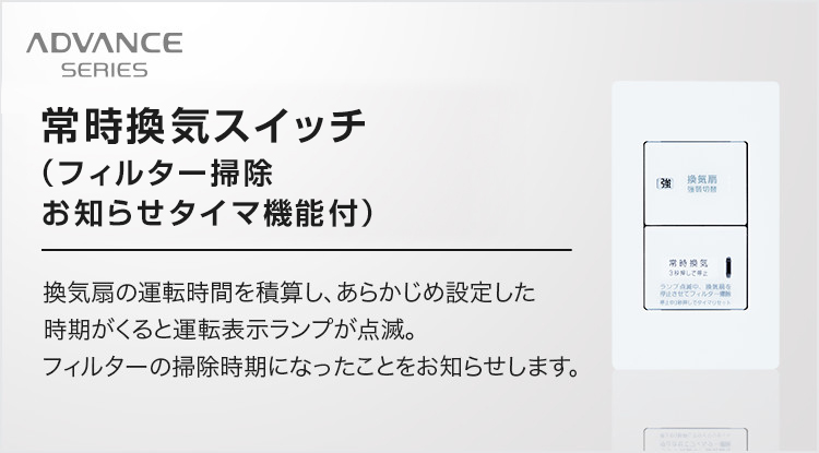 アドバンスシリーズ：常時換気スイッチ（フィルター掃除お知らせタイマ機能付） 換気扇の運転時間を積算し、あらかじめ設定した時期がくると運転表示ランプが点滅。フィルターの掃除時期になったことをお知らせします。