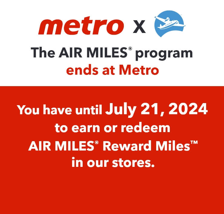 The AIR MILES® program ends at Metro. You have until July 21, 2024 to earn or redeem AIR MILES® Reward MilesTM in our stores.