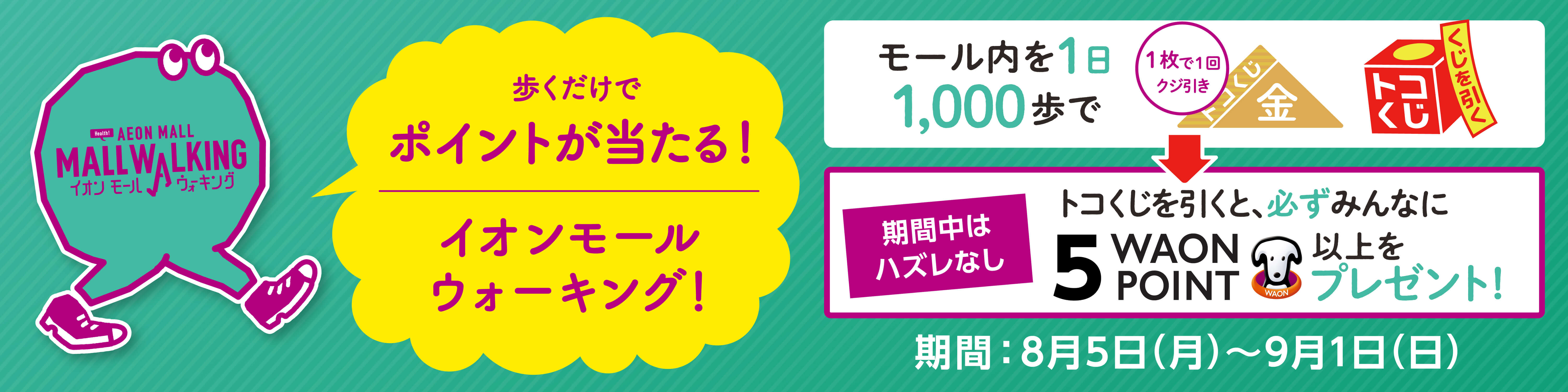 AEON MALL イオンマールウォーキング 歩くだけでポイントが当たる！イオンモールウォーキング！ モール内を1日1000歩で1枚で1回くじ引き 期間中はハズレなしトコくじを引くと、必ずみんなに5WAON POINT以上をプレゼント！期間：8月5日(月)～9月1日(日)