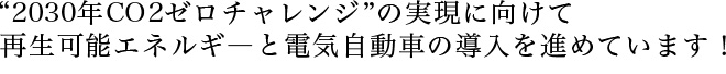 “2030年CO2ゼロチャレンジ”の実現に向けて再生可能エネルギ―と電気自動車の導入を進めています！