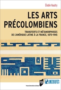 Elodie Vaudry - Les arts précolombiens - Transferts et métamophoses de l'Amérique latine à la France, 1875-1945.