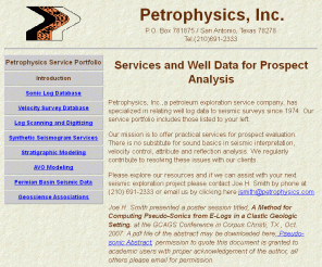 petrophysics.com: Petrophysics, Inc. San Antonio, Texas, Services and Well Data for Petroleum Exploration
Petrophysics,Inc., velocity surveys, velocity data, velocity database, barnett, shale, check shots, digital log data, digital log database, velocity survey data, velocity survey database, well logs, sonic log data, sonic log database, las files, synthetic seismogram, synthetic seismogram service, well log digits, well log digitizing, seismic interpretation, seismic amplitude analysis, seismic modeling, well log plotting, practical services for petroleum exploration since 1974