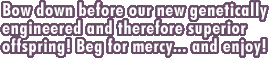 Bow down before our new genetically engineered and therefore superior offspring! Beg for mercy... and enjoy!