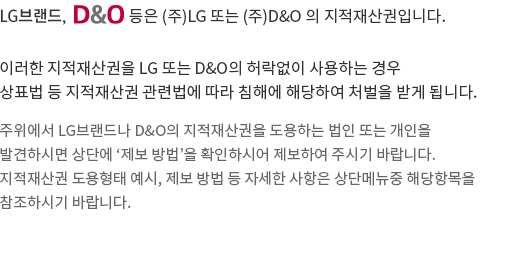 LG브랜드,D&O마크 등은 (주)LG 또는 D&O의 지적재산권입니다. 이러한  지적재산권을  LG 또는 D&O의 허락없이 사용하는 경우, 상표법 등  지적재산권 관련법에 따라 침해에 해당하여 처벌을 받게 됩니다. 주위에서 LG브랜드나 D&O의 지적재산권을 도용하는 법인 또는 개인을 발견하시면 상단에‘제보 방법’을 확인하시어 제보하여 주시기바랍니다. 지적재산권 도용형태 예시, 제보 방법 등 자세한 사항은 상단메뉴 중 당항목을 참조하시기 바랍니다.