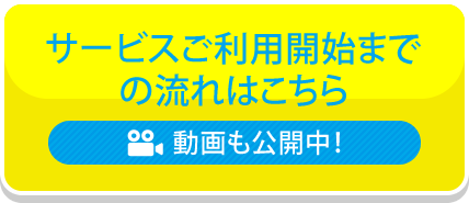 サービスご利用開始までの流れはこちら 動画も公開中！