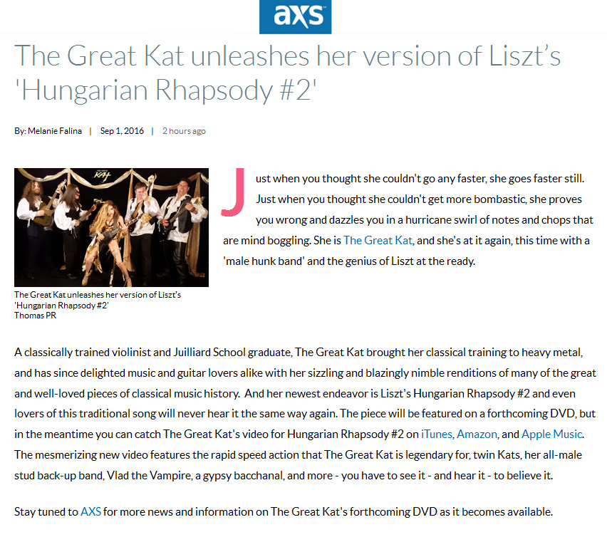 AXS FEATURES THE GREAT KAT! "The Great Kat unleashes her version of Liszt’s Hungarian Rhapsody #2"! "Just when you thought she couldn't go any faster, she goes faster still. Just when you thought she couldn't get more bombastic, she proves you wrong and dazzles you in a hurricane swirl of notes and chops that are mind boggling. She is The Great Kat, and she's at it again, this time with a 'male hunk band' and the genius of Liszt at the ready.  A classically trained violinist and Juilliard School graduate, The Great Kat brought her classical training to heavy metal, and has since delighted music and guitar lovers alike with her sizzling and blazingly nimble renditions of many of the great and well-loved pieces of classical music history. And her newest endeavor is Liszt's Hungarian Rhapsody #2 and even lovers of this traditional song will never hear it the same way again. The mesmerizing new video features the rapid speed action that The Great Kat is legendary for - you have to see it - and hear it - to believe it. The piece will be featured on a forthcoming DVD, but in the meantime you can catch The Great Kat's video for Hungarian Rhapsody #2 on iTunes, Amazon, and Apple Music." - By Melanie Falina, AXS Read at http://www.axs.com/the-great-kat-unleashes-her-version-of-liszt-s-hungarian-rhapsody-2-105869 