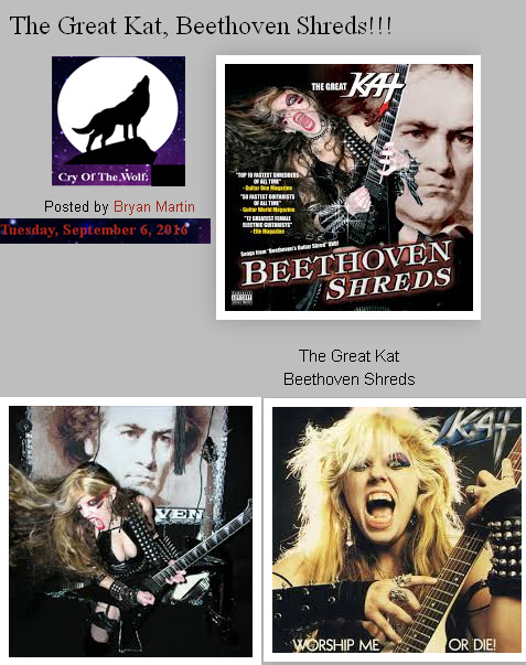 CRY OF THE WOLF BLOG'S REVIEW of THE GREAT KAT'S "BEETHOVEN SHREDS" CD!  "The Great Kat. Beethoven Shreds. From the beginning of the Great Kat’s latest guitar drenched release, it is clear who defines the classical speed metal genre. Her shredding is exceptional. Her tone is unmatched. Her speed and clarity of notes is impeccable. Her album, BEETHOVEN SHREDS is an ear orgasm. Beethoven himself would be proud of her accomplishments in sound and fury. Her playing outshines and outlasts anything her peers can do. She is at the top, and all the rest will kneel." - Bryan Martin, Cry Of The Wolf Blog