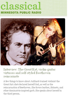 CLASSICAL MINNESOTA PUBLIC RADIO'S "INTERVIEW: THE GREAT KAT, VIOLIN-GUITAR VIRTUOSO AND SELF-STYLED BEETHOVEN REINCARNATE"! "A few things to know about the Great Kat: she's declared herself God, as well as the reincarnation of Beethoven. She speaks about herself in the third person. She favors leather, fishnets, and other dominatrix-inspired garb, and her signature talent is the ability to 'shred' the electric guitar. She's a Juilliard-trained violinist, but she's declared classical music 'dead.'" - Sheila Regan, MPR