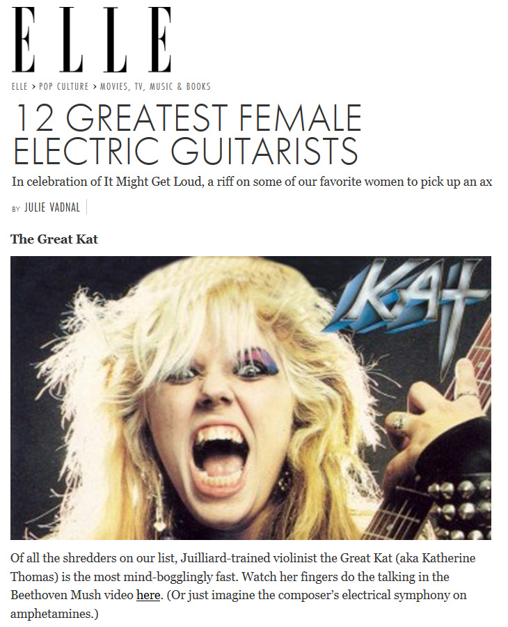 ELLE MAGAZINE NAMES THE GREAT KAT "12 GREATEST FEMALE ELECTRIC GUITARISTS"! "The Great Kat. Of all the shredders on our list, Juilliard-trained violinist the Great Kat (aka Katherine Thomas) is the most mind-bogglingly fast. Watch her fingers do the talking in the Beethoven Mush video here. (Or just imagine the composer’s electrical symphony on amphetamines.)" - Julie Vadnal, Elle.com