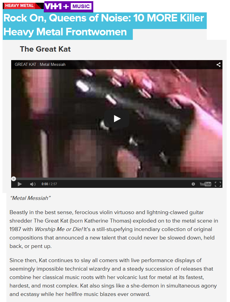 VH1 NAMES THE GREAT KAT "ROCK ON, QUEENS OF NOISE: 10 MORE KILLER HEAVY METAL FRONTWOMEN"! "The Great Kat. 'Metal Messiah'. Beastly in the best sense, ferocious violin virtuoso and lightning-clawed guitar shredder The Great Kat (born Katherine Thomas) exploded on to the metal scene in 1987 with Worship Me or Die! It’s a still-stupefying incendiary collection of original compositions that announced a new talent that could never be slowed down, held back, or pent up. Since then, Kat continues to slay all comers with live performance displays of seemingly impossible technical wizardry and a steady succession of releases that combine her classical music roots with her volcanic lust for metal at its fastest, hardest, and most complex. Kat also sings like a she-demon in simultaneous agony and ecstasy while her hellfire music blazes ever onward." - by Mike McPadden, VH1