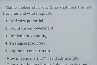 Elaine looked stricken. Gina snatched the list from her and wrote: 1. Optimize potential. 2. Facilitate empowerment. 3. Implement visioning. 4. Strategize priorities. 5. Augment core structures.