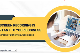 Why Screen Recording is Important to Your Business: A Sneak Peak of Benefits & Use Cases