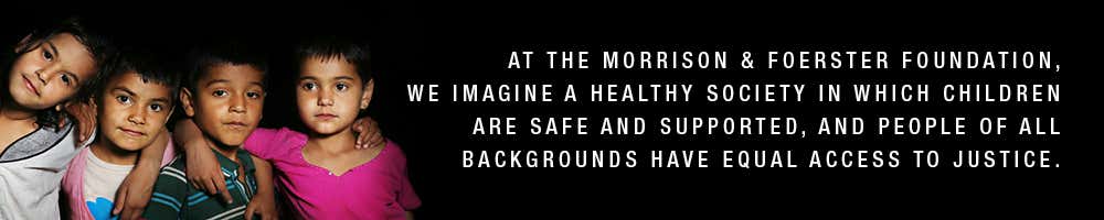 At the Morrison & Foerster foundation, we imagine a healthy society in which children are safer and supported, and people of all backgrounds have equal access to justice.