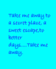 Take me away to a secret place, a sweet escape, to better days....take me away.