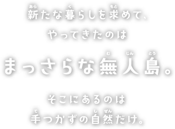 新たな暮らしを求めて、やってきたのはまっさらな無人島。そこにあるのは手つかずの自然だけ。