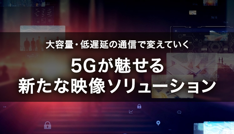 大容量・低遅延の通信で変えていく　5Gが魅せる新たな映像ソリューション