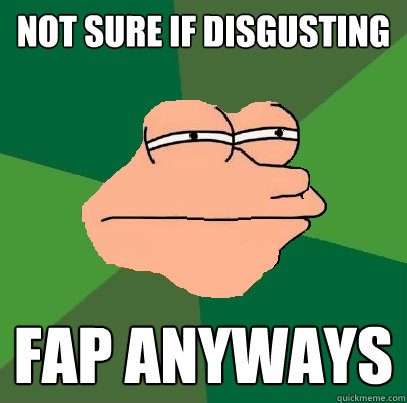 not sure if disgusting fap anyways  