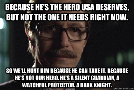 Because he's the hero USA deserves, but not the one it needs right now.  So we'll hunt him because he can take it. Because he's not our hero. He's a silent guardian, a watchful protector. A dark knight.  