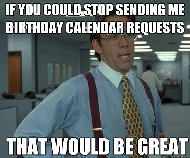 if you could stop sending me birthday calendar requests THAT WOULD BE GREAT  