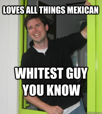 Loves all things Mexican Whitest Guy You know  