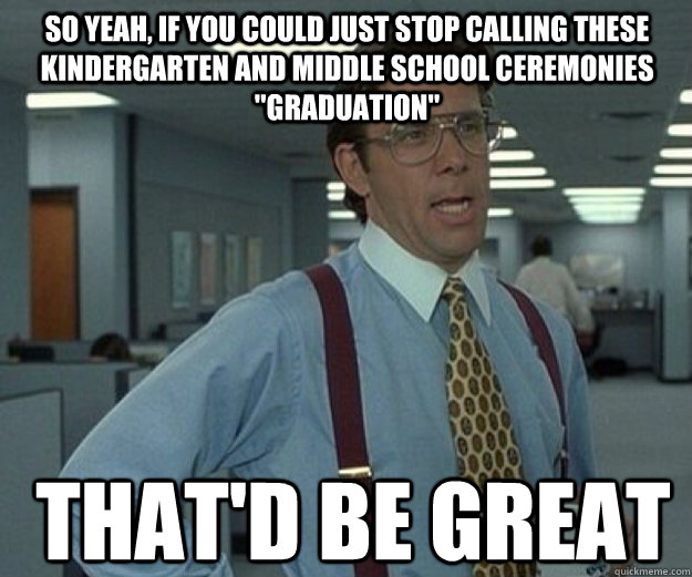 So yeah, if you could just stop calling these kindergarten and middle school ceremonies 