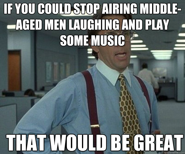 If you could stop airing middle-aged men laughing and play some music THAT WOULD BE GREAT  