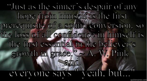 God's Grace - “JUST AS THE SINNER’S DESPAIR OF ANY HOPE FROM HIMSELF IS THE FIRST PREREQUISITE OF A SOUND CONVERSION, SO THE LOSS OF ALL CONFIDENCE IN HIMSELF IS THE FIRST ESSENTIAL IN THE BELIEVER’S GROWTH IN GRACE.” ~ A. W. PINK   AND EVERYONE SAYS 