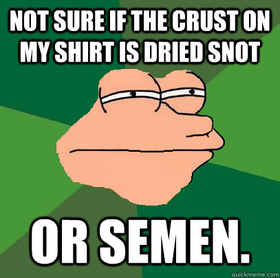 Not sure if the crust on my shirt is dried snot or semen.  