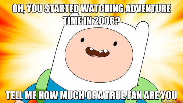 oh, you started watching adventure time in 2008? tell me how much of a true fan are you  