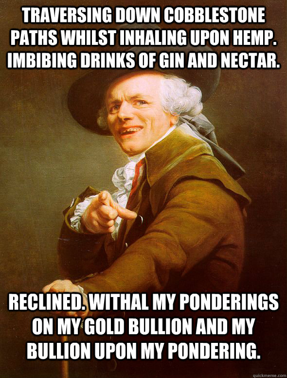 Traversing down cobblestone paths whilst inhaling upon hemp. Imbibing drinks of Gin and nectar. Reclined. Withal my ponderings on my gold bullion and my bullion upon my pondering.  