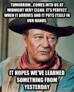 Tomorrow...comes into us at midnight very clean. It's perfect when it arrives and it puts itself in our hands.  It hopes we've learned something from yesterday  John Wayne