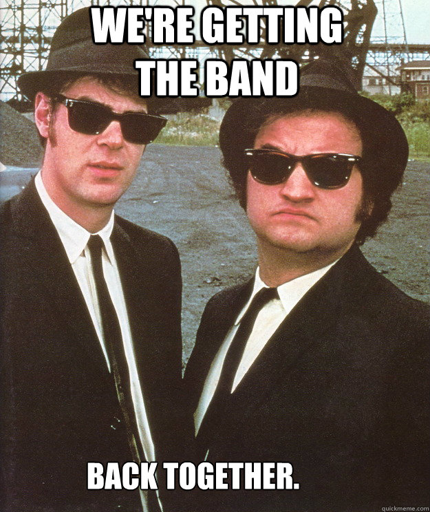 We're getting the band Back together.  blues brothers