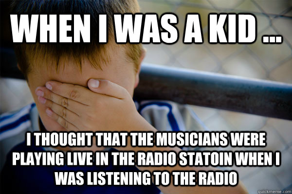 WHEN I WAS A KID ... i thought that the musicians were playing live in the radio statoin when i was listening to the radio  