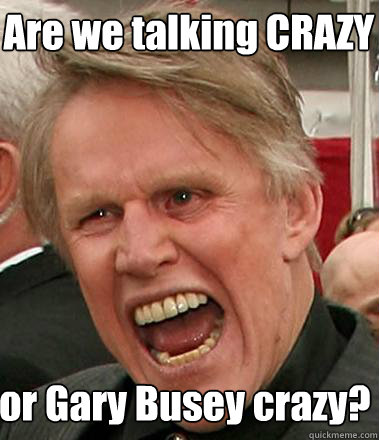 Are we talking CRAZY  or Gary Busey crazy?  Gary Busey