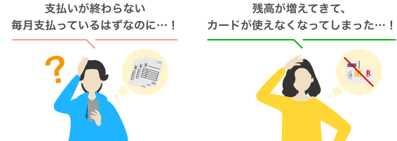 例えば…　「支払いが終わらない　毎月払っているはずなのに…！」「残高が増えてきて、カードが使えなくなってしまった…！」