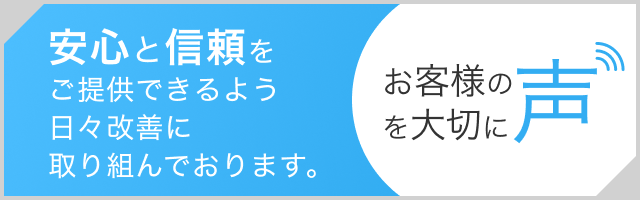 安心と信頼をご提供できるよう日々改善に取り組んでおります。 お客様の声を大切に