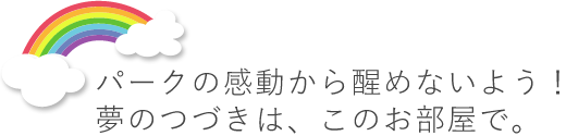 パークの感動から醒めないよう！　夢のつづきは、このお部屋で。