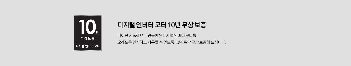 디지털 인버터 모터 10년 무상 보증 로고를 이미지로 보여주고 있습니다. 디지털 인버터 모터 10년 무상보증 뛰어난 기술력으로 만들어진 디지털 인버터 모터를 오래도록 안심하고 사용할 수 있도록 10년 동안 무상 보증해 드립니다.