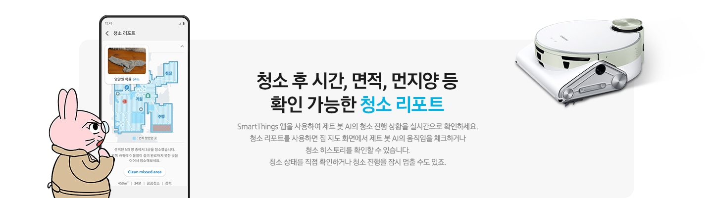 청소 후 시간, 면적, 먼지양 등  확인 가능한 청소 리포트 SmartThings 앱을 사용하여 제트 봇 AI의 청소 진행 상황을 실시간으로 확인하세요. 청소 리포트를 사용하면 집 지도 화면에서 제트 봇 AI의 움직임을 체크하거나  청소 히스토리를 확인할 수 있습니다. 청소 상태를 직접 확인하거나 청소 진행을 잠시 멈출 수도 있죠.