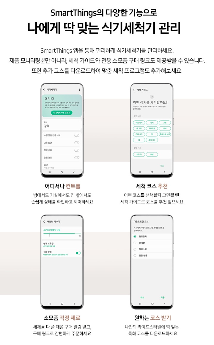 SmartThings 앱 다양한 기능이 소개되어있습니다. 위에는 'SmartThings의 다양한 기능으로 나에게 딱 맞는 식기세척기 관리. SmartThings 앱을 통해 편리하게 식기세척기를 관리하세요. 제품 모니터링뿐만 아니라, 세척 가이드와 전용 소모품 구매 링크도 제공받을 수 있습니다. 또한 추가 코스를 다운로드하여 맞춤 세척 프로그램도 추가해보세요.' 문구가 있습니다. 하단에는 4개의 앱 기능이 나열되어있습니다. 왼쪽부터 '어디서나 컨트롤. 방에서도 거실에서도 집 밖에서도 손쉽게 상태를 확인하고 제어하세요' 문구와 식기세척기 컨트롤 화면이, '세척 코스 추천. 어떤 코스를 선택할지 고민될 땐 세척 가이드로 코스를 추천 받으세요' 문구와 세척 가이드 화면, '소모품 걱정 제로. 세제를 다 쓸 때쯤 구매 알림 받고 구매 링크로 간편하게 주문하세요' 문구와 태블릿 계수기 화면, '원하는 코스 받기. 나만의 라이프스타일에 딱 맞는 특화 코스를 다운로드하세요' 문구와 다운로드한 코스 화면이 소개되어있습니다