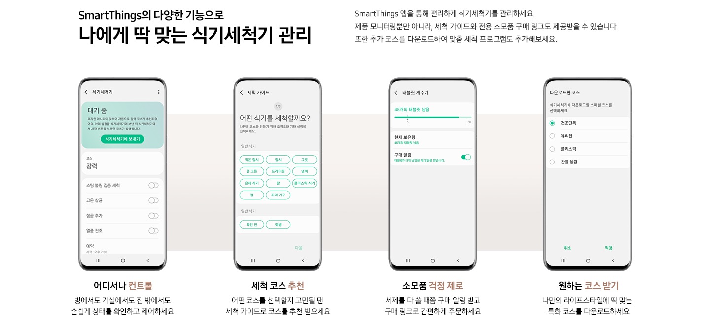 SmartThings 앱 다양한 기능이 소개되어있습니다. 위에는 'SmartThings의 다양한 기능으로 나에게 딱 맞는 식기세척기 관리. SmartThings 앱을 통해 편리하게 식기세척기를 관리하세요. 제품 모니터링뿐만 아니라, 세척 가이드와 전용 소모품 구매 링크도 제공받을 수 있습니다. 또한 추가 코스를 다운로드하여 맞춤 세척 프로그램도 추가해보세요.' 문구가 있습니다. 하단에는 4개의 앱 기능이 나열되어있습니다. 왼쪽부터 '어디서나 컨트롤. 방에서도 거실에서도 집 밖에서도 손쉽게 상태를 확인하고 제어하세요' 문구와 식기세척기 컨트롤 화면이, '세척 코스 추천. 어떤 코스를 선택할지 고민될 땐 세척 가이드로 코스를 추천 받으세요' 문구와 세척 가이드 화면, '소모품 걱정 제로. 세제를 다 쓸 때쯤 구매 알림 받고 구매 링크로 간편하게 주문하세요' 문구와 태블릿 계수기 화면, '원하는 코스 받기. 나만의 라이프스타일에 딱 맞는 특화 코스를 다운로드하세요' 문구와 다운로드한 코스 화면이 소개되어있습니다