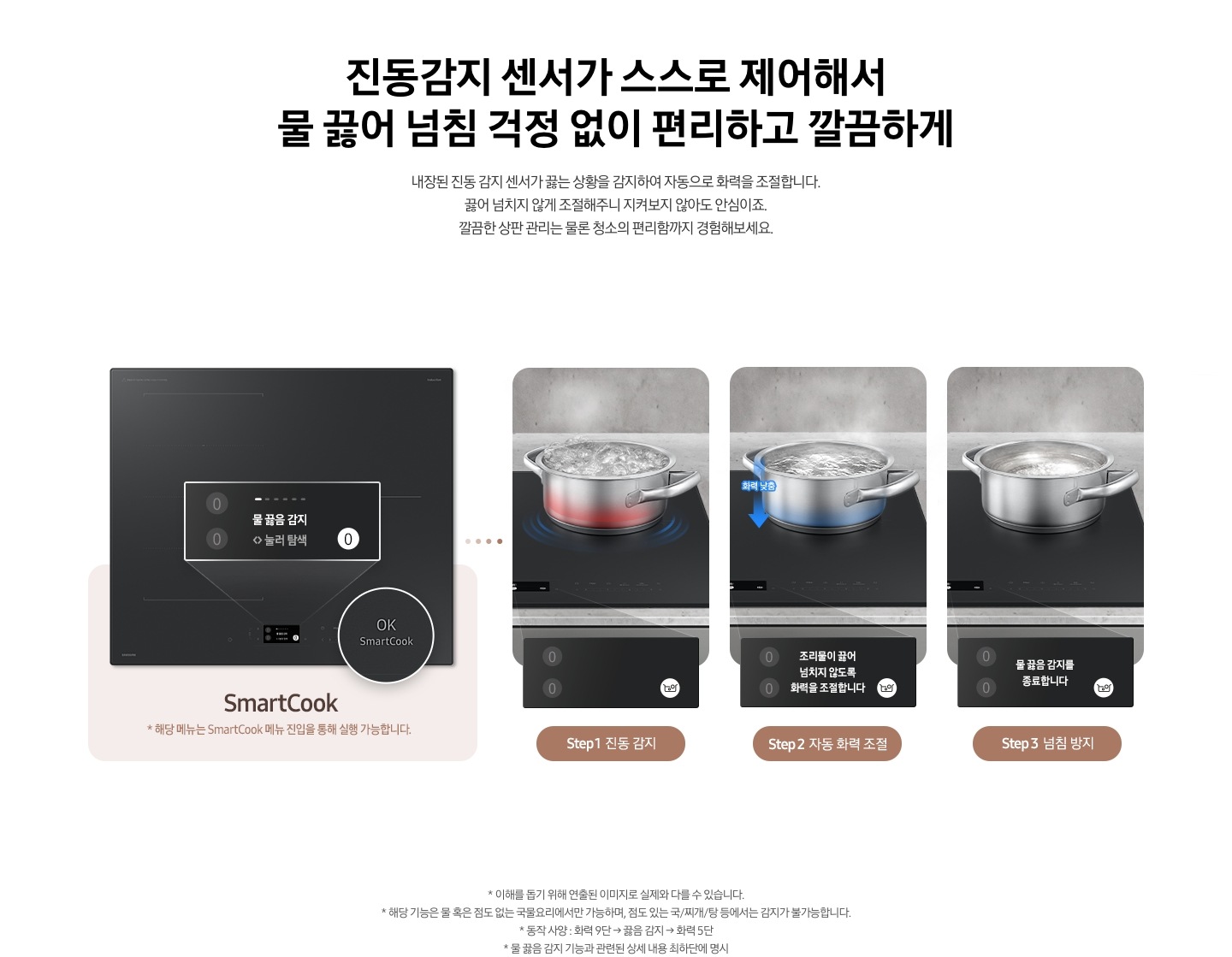 왼쪽에는 2024 BESPOKE cooktop Infinite Line의 제품 정면이 보입니다. 전기레인지 오른쪽 하단에 원형으로 OK SmartCook 부분이 확대되어 보입니다. 하단으로 연결된 연한 갈색 박스 안에는 SmartCook이라는 기능 명과 함께 *해당 기능은 SmarCook 메뉴 진입을 통해 실행 가능합니다.라는 문구가 적혀 있습니다. 오른쪽으로는 3가지 단계에 따라 스테인리스 냄비 안의 물이 끓는 과정을 자동으로 감지하여 물 끓임 방지가 되는 모습이 보입니다. step1 진동 감지. 전기레인지 위 냄비 하단이 붉은색으로 가열되고 있고 냄비 안의 물이 끓는 모습이 보입니다. 끓는 물로 인해 냄지가 진동하는 모습이 표현되어 있습니다. 하단 LCD 조작부에는 물 끓음 감지 눌러 탐색이라는 문구와 오른쪽 하단 하얀색 원 안에 물이 끓는 모습을 표현한 냄비 아이콘이 있습니다. step2 자동 화력 조절. 전기레인지 위 냄비의 하단이 파란색으로 식어가는 모습이 보이며, 냄비 왼쪽으로 파란색 화살표가 위에서 아래 방향으로 표현되어 있습니다. 화살표 위에는 화력 낮춤이라는 문구가 적혀 있고 냄비 안의 물은 step1의 냄비보다 덜 끓고 있습니다. 하단 LCD 조작부에는 조리물이 끓어넘치지 않도록 화력을 조절합니다.라는 문구와 오른쪽 하단 하얀색 원 안에 물이 끓는 모습을 표현한 냄비 아이콘이 있습니다. step3 넘침 방지. 전기레인지 위의 냄비가 완전히 진정되어 아주 약하게 가열되고 있는 모습이 보입니다. 하단 LCD 조작부에는 아무런 문구도 떠 있지 않고 오른쪽 하단 하얀색 원 안에는 물이 끓는 모습을 표현한 냄비 아이콘이 있습니다.