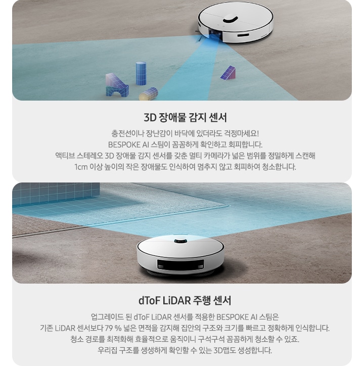 왼쪽에는 바닥에 떨어진 작은 블록 조각을 인식 중인 제트의 모습이 보입니다. 3D 장애물 감지 센서, 충전선이나 장난감이 바닥에 있더라도 걱정 마세요! BESPOKE AI 스팀이 꼼꼼하게 확인하고 회피합니다. 액티브 스테레오 3D 장애물 감지 센서를 갖춘 멀티 카메라가 넓은 범위를 정밀하게 스캔해 1cm 이상 높이의 작은 장애물도 인식하여 멈추지 않고 회피하여 청소합니다. 오른쪽에는 넓은 거실 바닥을 스탠 중인 제트의 모습이 보입니다. dToF LiDAR 주행 센서, 업그레이드된 dToF LiDAR 센서를 적용한 BESPOKE AI 스팀은기존 LiDAR 센서보다 79% 넓은 면적을 감지해 집안의 구조와 크기를 빠르고 정확하게 인식합니다. 청소 경로를 최적화해 효율적으로 움직이니 구석구석 꼼꼼하게 청소할 수 있죠. 우리 집 구조를 생생하게 확인할 수 있는 3D 맵도 생성합니다.