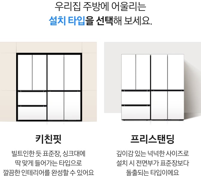 우리집 주방에 어울리는 설치타입을 선택해 보세요. 키친핏 타입은 빌트인한 듯 표준장, 싱크대에 딱 맞게 들어가는 타입으로 깔끔한 인테리어를 완성할 수 있어요. 프리스탠딩 타입은 깊이감 있는 넉넉한 사이즈로 설치 시에 전면부가 표준장보다 돌출되는 타입이에요