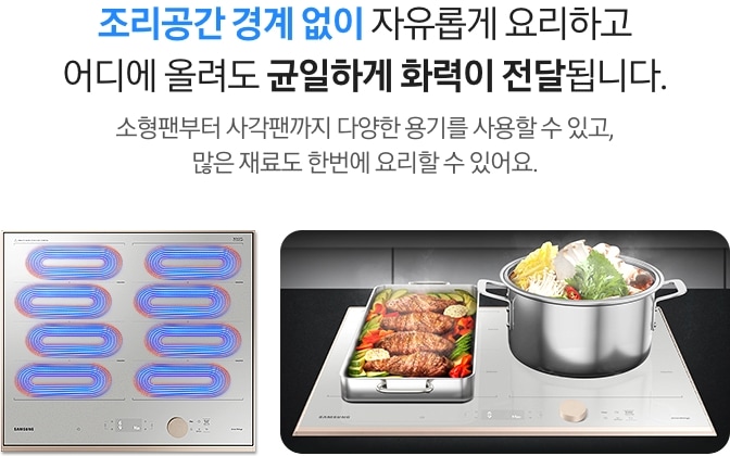 조리공간 경계 없이 자유롭게 요리하고 어디에 올려도 균일하게 화력이 전달됩니다.
소형팬부터 사각팬까지 다양한 용기를 사용할 수 있고, 많은 재료도 한번에 요리할 수 있어요.
왼쪽에는 회색의 인덕션이 있고, 인덕션 왼쪽 상단에 파란색과 빨간색이 섞인 타원형 코일 4개와 오른쪽 상단에도 동일한 색상의 타원형 코일 4개가 표현되어 있습니다. 
오른쪽에는 인덕션 왼측에 고기와 야채가 가득 담긴 직사각형 스테인리스 사각팬이 놓여 있고, 오른측에는 야채가 가득 담긴 원형 스테인리스 냄비가 놓여있습니다.