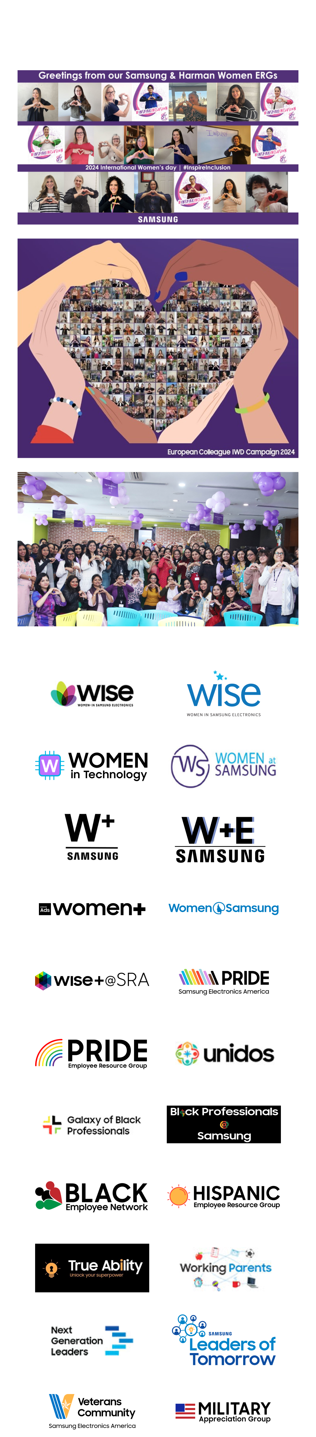 Wise(women in samsung electronics),WOMEN in technology, WOMEN at samsung, W+ samsung, W+E samsung, Women+, Women samsung, WISE + SRA, PRIDE(samsung electronics america), PRIDE(employee resource group), Unidos(samsung electronics america), Galaxy of Black Professionals, Black Professionals Samsung, BLACK Employee Network, HISPANIC Employee Resource Group, True Ability, Working Parents, Next generation Leaders, Leaders of Tomorrow, Veterans Community, Military Appreciation Group