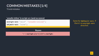 10
COMMON MISTAKES [1/4]
Trivial mistakes
script-src 'self' 'unsafe-inline' ;
object-src 'none';
'unsafe-inline' in script-src (and no nonce)
">'><script>alert(1337)</script>
Same for default-src, if
there's no script-src
directive.
Bypass
 